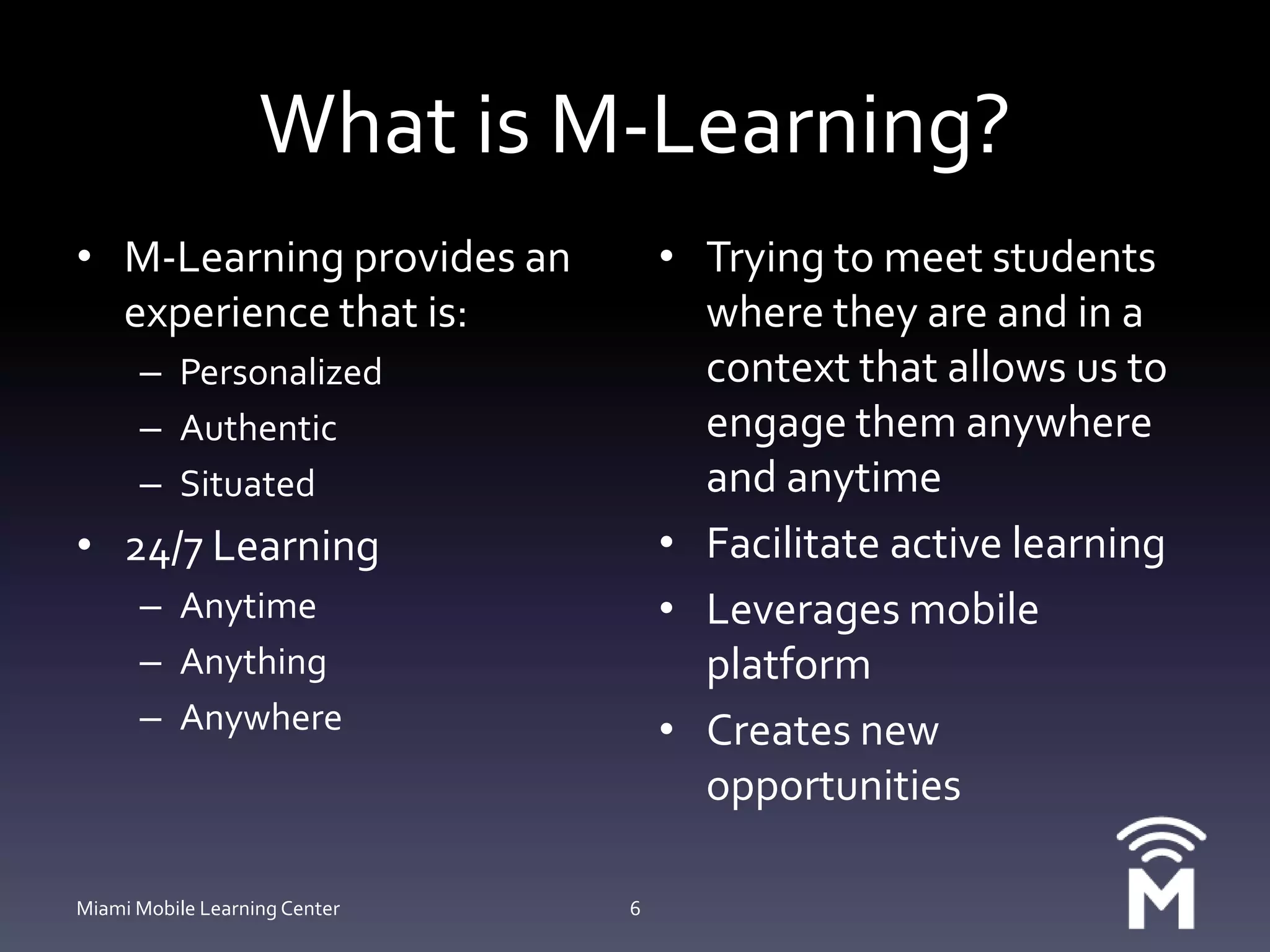 What is M-Learning?M-Learning provides an experience that is:PersonalizedAuthenticSituated24/7 LearningAnytimeAnythingAnywhereTrying to meet students where they are and in a context that allows us to engage them anywhere and anytimeFacilitate active learningLeverages mobile platformCreates new opportunitiesMiami Mobile Learning Center6