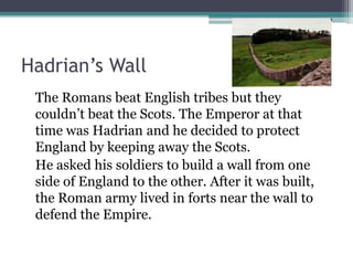 Hadrian’s Wall
The Romans beat English tribes but they
couldn’t beat the Scots. The Emperor at that
time was Hadrian and he decided to protect
England by keeping away the Scots.
He asked his soldiers to build a wall from one
side of England to the other. After it was built,
the Roman army lived in forts near the wall to
defend the Empire.
 