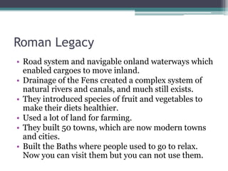 Roman Legacy
• Road system and navigable onland waterways which
enabled cargoes to move inland.
• Drainage of the Fens created a complex system of
natural rivers and canals, and much still exists.
• They introduced species of fruit and vegetables to
make their diets healthier.
• Used a lot of land for farming.
• They built 50 towns, which are now modern towns
and cities.
• Built the Baths where people used to go to relax.
Now you can visit them but you can not use them.
 