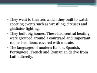 • They went to theatres which they built to watch
sporting events such as wrestling, circuses and
gladiator fighting.
• They built big homes. These had central heating,
were grouped around a courtyard and important
rooms had floors covered with mosaic.
• The languages of modern Italian, Spanish,
Portuguese, French and Romanian derive from
Latin directly.
 