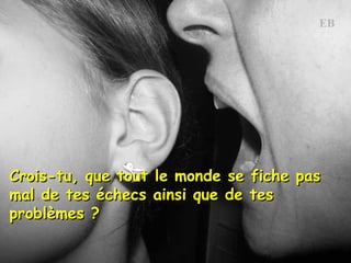 Crois-tu, que tout le monde se fiche pas mal de tes échecs ainsi que de tes  problèmes ?  