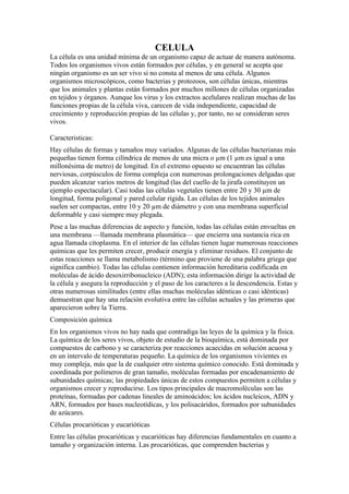 CELULA
La célula es una unidad mínima de un organismo capaz de actuar de manera autónoma.
Todos los organismos vivos están formados por células, y en general se acepta que
ningún organismo es un ser vivo si no consta al menos de una célula. Algunos
organismos microscópicos, como bacterias y protozoos, son células únicas, mientras
que los animales y plantas están formados por muchos millones de células organizadas
en tejidos y órganos. Aunque los virus y los extractos acelulares realizan muchas de las
funciones propias de la célula viva, carecen de vida independiente, capacidad de
crecimiento y reproducción propias de las células y, por tanto, no se consideran seres
vivos.

Caracteristicas:
Hay células de formas y tamaños muy variados. Algunas de las células bacterianas más
pequeñas tienen forma cilíndrica de menos de una micra o µm (1 µm es igual a una
millonésima de metro) de longitud. En el extremo opuesto se encuentran las células
nerviosas, corpúsculos de forma compleja con numerosas prolongaciones delgadas que
pueden alcanzar varios metros de longitud (las del cuello de la jirafa constituyen un
ejemplo espectacular). Casi todas las células vegetales tienen entre 20 y 30 µm de
longitud, forma poligonal y pared celular rígida. Las células de los tejidos animales
suelen ser compactas, entre 10 y 20 µm de diámetro y con una membrana superficial
deformable y casi siempre muy plegada.
Pese a las muchas diferencias de aspecto y función, todas las células están envueltas en
una membrana —llamada membrana plasmática— que encierra una sustancia rica en
agua llamada citoplasma. En el interior de las células tienen lugar numerosas reacciones
químicas que les permiten crecer, producir energía y eliminar residuos. El conjunto de
estas reacciones se llama metabolismo (término que proviene de una palabra griega que
significa cambio). Todas las células contienen información hereditaria codificada en
moléculas de ácido desoxirribonucleico (ADN); esta información dirige la actividad de
la célula y asegura la reproducción y el paso de los caracteres a la descendencia. Estas y
otras numerosas similitudes (entre ellas muchas moléculas idénticas o casi idénticas)
demuestran que hay una relación evolutiva entre las células actuales y las primeras que
aparecieron sobre la Tierra.
Composición química
En los organismos vivos no hay nada que contradiga las leyes de la química y la física.
La química de los seres vivos, objeto de estudio de la bioquímica, está dominada por
compuestos de carbono y se caracteriza por reacciones acaecidas en solución acuosa y
en un intervalo de temperaturas pequeño. La química de los organismos vivientes es
muy compleja, más que la de cualquier otro sistema químico conocido. Está dominada y
coordinada por polímeros de gran tamaño, moléculas formadas por encadenamiento de
subunidades químicas; las propiedades únicas de estos compuestos permiten a células y
organismos crecer y reproducirse. Los tipos principales de macromoléculas son las
proteínas, formadas por cadenas lineales de aminoácidos; los ácidos nucleicos, ADN y
ARN, formados por bases nucleotídicas, y los polisacáridos, formados por subunidades
de azúcares.
Células procarióticas y eucarióticas
Entre las células procarióticas y eucarióticas hay diferencias fundamentales en cuanto a
tamaño y organización interna. Las procarióticas, que comprenden bacterias y
 