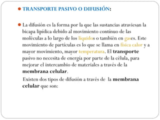 TRANSPORTE PASIVO O DIFUSIÓN:
La difusión es la forma por la que las sustancias atraviesan la
bicapa lipídica debido al movimiento contínuo de las
moléculas a lo largo de los líquidos o también en gases. Este
movimiento de partículas es lo que se llama en física calor y a
mayor movimiento, mayor temperatura. El transporte
pasivo no necesita de energía por parte de la célula, para
mejorar el intercambio de materiales a través de la
membrana celular.
Existen dos tipos de difusión a través de la membrana
celular que son:
 