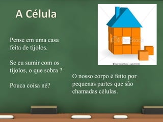 A CélulaPense em uma casa feita de tijolos.Se eu sumir com os tijolos, o que sobra ?Pouca coisa né?O nosso corpo é feito por pequenas partes que são chamadas células.