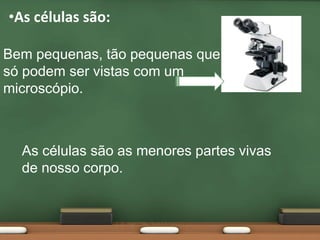 As células são:Bem pequenas, tão pequenas que só podem ser vistas com um microscópio.As células são as menores partes vivas de nosso corpo.