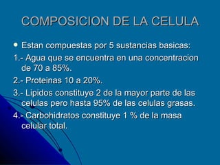 COMPOSICION DE LA CELULA Estan compuestas por 5 sustancias basicas: 1.- Agua que se encuentra en una concentracion de 70 a 85%. 2.- Proteinas 10 a 20%. 3.- Lipidos constituye 2 de la mayor parte de las celulas pero hasta 95% de las celulas grasas. 4.- Carbohidratos constituye 1 % de la masa celular total. 