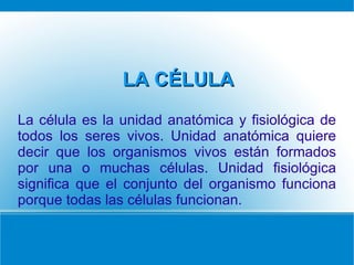 LA CÉLULA
La célula es la unidad anatómica y fisiológica de
todos los seres vivos. Unidad anatómica quiere
decir que los organismos vivos están formados
por una o muchas células. Unidad fisiológica
significa que el conjunto del organismo funciona
porque todas las células funcionan.
 