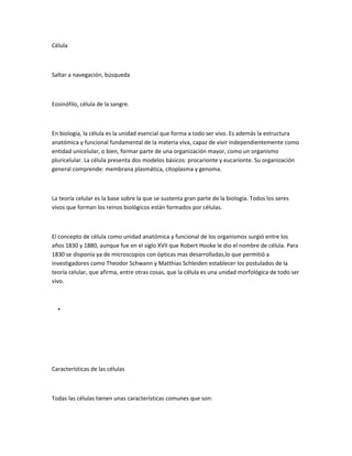 Célula



Saltar a navegación, búsqueda



Eosinófilo, célula de la sangre.



En biología, la célula es la unidad esencial que forma a todo ser vivo. Es además la estructura
anatómica y funcional fundamental de la materia viva, capaz de vivir independientemente como
entidad unicelular, o bien, formar parte de una organización mayor, como un organismo
pluricelular. La célula presenta dos modelos básicos: procarionte y eucarionte. Su organización
general comprende: membrana plasmática, citoplasma y genoma.



La teoría celular es la base sobre la que se sustenta gran parte de la biología. Todos los seres
vivos que forman los reinos biológicos están formados por células.



El concepto de célula como unidad anatómica y funcional de los organismos surgió entre los
años 1830 y 1880, aunque fue en el siglo XVII que Robert Hooke le dio el nombre de célula. Para
1830 se disponía ya de microscopios con ópticas mas desarrolladas,lo que permitió a
investigadores como Theodor Schwann y Matthias Schleiden establecer los postulados de la
teoría celular, que afirma, entre otras cosas, que la célula es una unidad morfológica de todo ser
vivo.



  *




Características de las células



Todas las células tienen unas características comunes que son:
 