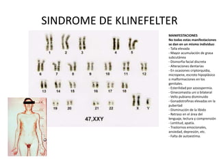 SINDROME DE KLINEFELTER
                     MANIFESTACIONES
                     No todas estas manifestaciones
                     se dan en un mismo individuo:
                     - Talla elevada
                     - Mayor acumulación de grasa
                     subcutánea
                     - Dismorfia facial discreta
                     - Alteraciones dentarias
                     - En ocasiones criptorquidia,
                     micropene, escroto hipoplásico
                     o malformaciones en los
                     genitales.
                     - Esterilidad por azoospermia.
                     - Ginecomastia uni o bilateral
                     - Vello pubiano disminuido
                     - Gonadotrofinas elevadas en la
                     pubertad
                     - Disminución de la líbido
                     - Retraso en el área del
                     lenguaje, lectura y comprensión
                     - Lentitud, apatía.
                     - Trastornos emocionales,
                     ansiedad, depresión, etc.
                     - Falta de autoestima.
 