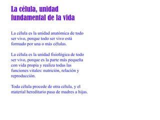 La célula, unidad
fundamental de la vida

La célula es la unidad anatómica de todo
ser vivo, porque todo ser vivo está
formado por una o más células.

La célula es la unidad fisiológica de todo
ser vivo, porque es la parte más pequeña
con vida propia y realiza todas las
funciones vitales: nutrición, relación y
reproducción.

Toda célula procede de otra célula, y el
material hereditario pasa de madres a hijas.
 