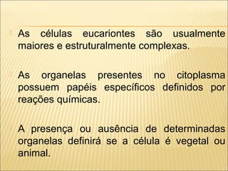 

As células eucariontes são usualmente
maiores e estruturalmente complexas.



As organelas presentes no citoplasma
possuem papéis específicos definidos por
reações químicas.



A presença ou ausência de determinadas
organelas definirá se a célula é vegetal ou
animal.

 