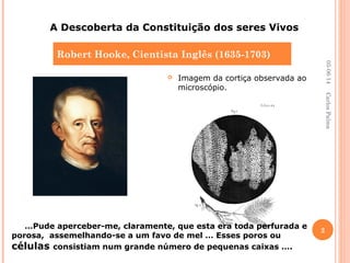  Imagem da cortiça observada ao
microscópio.
Robert Hooke, Cientista Inglês (1635-1703)
A Descoberta da Constituição dos seres Vivos
…Pude aperceber-me, claramente, que esta era toda perfurada e
porosa, assemelhando-se a um favo de mel … Esses poros ou
células consistiam num grande número de pequenas caixas ….
05-06-14
2
CarlosPalma
 