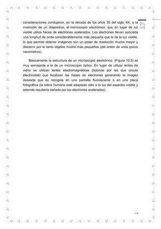 consideraciones condujeron, en la década de los años 30 del siglo XX, a la 
invención de un dispositivo, el microscopio electrónico, que en lugar de luz 
visible utiliza haces de electrones acelerados. Los electrones llevan asociada 
una longitud de onda considerablemente más pequeña que la de la luz visible, 
lo que permite obtener imágenes con un poder de resolución mucho mayor y 
discernir por lo tanto objetos mucho más pequeños (del orden de unos pocos 
nanometros). 
Básicamente la estructura de un microscopio electrónico (Figura 10.5) es 
muy semejante a la de un microscopio óptico. En lugar de utilizar lentes de 
vidrio se utilizan lentes electromagnéticas (bobinas por las que circula 
electricidad) que focalizan los haces de electrones generando la imagen 
deseada que es recogida en una pantalla fluorescente o en una placa 
fotográfica (la retina humana está adaptada sólo a la luz del espectro visible y 
además resultaría dañada por los electrones acelerados). 
17 
 