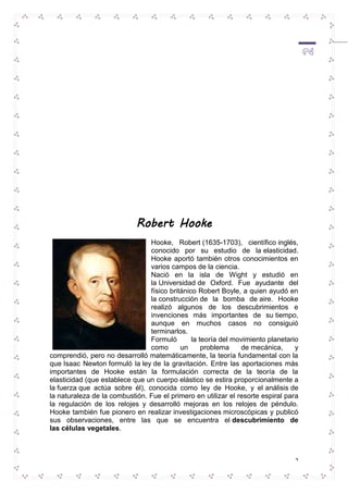 2 
Robert Hooke 
Hooke, Robert (1635-1703), científico inglés, 
conocido por su estudio de la elasticidad. 
Hooke aportó también otros conocimientos en 
varios campos de la ciencia. 
Nació en la isla de Wight y estudió en 
la Universidad de Oxford. Fue ayudante del 
físico británico Robert Boyle, a quien ayudó en 
la construcción de la bomba de aire. Hooke 
realizó algunos de los descubrimientos e 
invenciones más importantes de su tiempo, 
aunque en muchos casos no consiguió 
terminarlos. 
Formuló la teoría del movimiento planetario 
como un problema de mecánica, y 
comprendió, pero no desarrolló matemáticamente, la teoría fundamental con la 
que Isaac Newton formuló la ley de la gravitación. Entre las aportaciones más 
importantes de Hooke están la formulación correcta de la teoría de la 
elasticidad (que establece que un cuerpo elástico se estira proporcionalmente a 
la fuerza que actúa sobre él), conocida como ley de Hooke, y el análisis de 
la naturaleza de la combustión. Fue el primero en utilizar el resorte espiral para 
la regulación de los relojes y desarrolló mejoras en los relojes de péndulo. 
Hooke también fue pionero en realizar investigaciones microscópicas y publicó 
sus observaciones, entre las que se encuentra el descubrimiento de 
las células vegetales. 
 