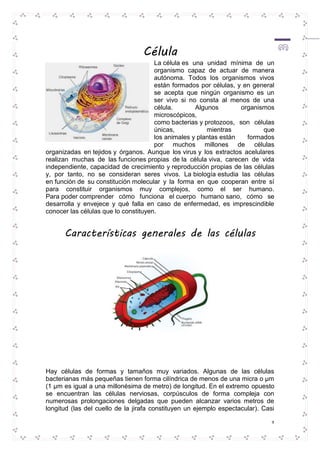 3 
Célula 
La célula es una unidad mínima de un 
organismo capaz de actuar de manera 
autónoma. Todos los organismos vivos 
están formados por células, y en general 
se acepta que ningún organismo es un 
ser vivo si no consta al menos de una 
célula. Algunos organismos 
microscópicos, 
como bacterias y protozoos, son células 
únicas, mientras que 
los animales y plantas están formados 
por muchos millones de células 
organizadas en tejidos y órganos. Aunque los virus y los extractos acelulares 
realizan muchas de las funciones propias de la célula viva, carecen de vida 
independiente, capacidad de crecimiento y reproducción propias de las células 
y, por tanto, no se consideran seres vivos. La biología estudia las células 
en función de su constitución molecular y la forma en que cooperan entre sí 
para constituir organismos muy complejos, como el ser humano. 
Para poder comprender cómo funciona el cuerpo humano sano, cómo se 
desarrolla y envejece y qué falla en caso de enfermedad, es imprescindible 
conocer las células que lo constituyen. 
Características generales de las células 
Hay células de formas y tamaños muy variados. Algunas de las células 
bacterianas más pequeñas tienen forma cilíndrica de menos de una micra o μm 
(1 μm es igual a una millonésima de metro) de longitud. En el extremo opuesto 
se encuentran las células nerviosas, corpúsculos de forma compleja con 
numerosas prolongaciones delgadas que pueden alcanzar varios metros de 
longitud (las del cuello de la jirafa constituyen un ejemplo espectacular). Casi 
 