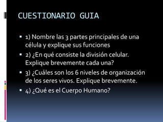 CUESTIONARIO GUIA
 1) Nombre las 3 partes principales de una
célula y explique sus funciones
 2) ¿En qué consiste la división celular.
Explique brevemente cada una?
 3) ¿Cuáles son los 6 niveles de organización
de los seres vivos. Explique brevemente.
 4) ¿Qué es el Cuerpo Humano?
 