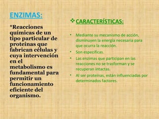 ENZIMAS:
CARACTERÍSTICAS:
• Mediante su mecanismo de acción,
disminuyen la energía necesaria para
que ocurra la reacción.
• Son especificas.
• Las enzimas que participan en las
reacciones no se trasforman y se
recuperan intactas.
• Al ser proteínas, están influenciadas por
determinados factores.
*Reacciones
químicas de un
tipo particular de
proteínas que
fabrican células y
cuya intervención
en el
metabolismo es
fundamental para
permitir un
funcionamiento
eficiente del
organismo.
 