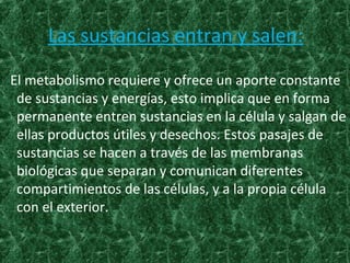 Las sustancias entran y salen:
El metabolismo requiere y ofrece un aporte constante
de sustancias y energías, esto implica que en forma
permanente entren sustancias en la célula y salgan de
ellas productos útiles y desechos. Estos pasajes de
sustancias se hacen a través de las membranas
biológicas que separan y comunican diferentes
compartimientos de las células, y a la propia célula
con el exterior.
 