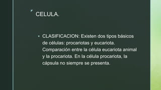 z
CELULA.
 CLASIFICACION: Existen dos tipos básicos
de células: procariotas y eucariota.
Comparación entre la célula eucariota animal
y la procariota. En la célula procariota, la
cápsula no siempre se presenta.
 