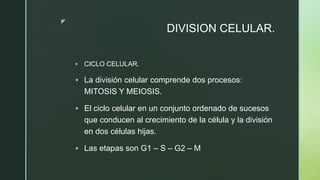 z
DIVISION CELULAR.
 CICLO CELULAR.
 La división celular comprende dos procesos:
MITOSIS Y MEIOSIS.
 El ciclo celular en un conjunto ordenado de sucesos
que conducen al crecimiento de la célula y la división
en dos células hijas.
 Las etapas son G1 – S – G2 – M
 