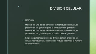 z
DIVISION CELULAR.
 MEIOSIS:
 Meiosis ​ es una de las formas de la reproducción celular, se
produce en las gónadas para la producción de gametos.
Meiosis ​ es una de las formas de la reproducción celular, se
produce en las gónadas para la producción de gametos.
 En pocas palabras proceso de división celular, propio de las
células reproductoras, en el que se reduce a la mitad el número
de cromosomas.
 