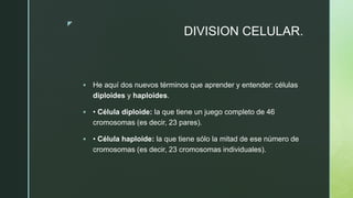 z
DIVISION CELULAR.
 He aquí dos nuevos términos que aprender y entender: células
diploides y haploides.
 • Célula diploide: la que tiene un juego completo de 46
cromosomas (es decir, 23 pares).
 • Célula haploide: la que tiene sólo la mitad de ese número de
cromosomas (es decir, 23 cromosomas individuales).
 