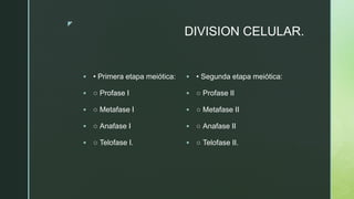 z
DIVISION CELULAR.
 • Primera etapa meiótica:
 ○ Profase I
 ○ Metafase I
 ○ Anafase I
 ○ Telofase I.
 • Segunda etapa meiótica:
 ○ Profase II
 ○ Metafase II
 ○ Anafase II
 ○ Telofase II.
 