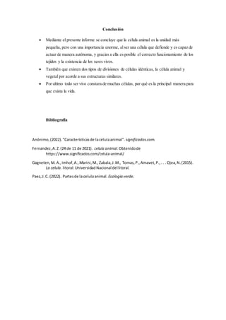 Conclusión
 Mediante el presente informe se concluye que la célula animal es la unidad más
pequeña, pero con una importancia enorme, al ser una célula que defiende y es capaz de
actuar de manera autónoma, y gracias a ella es posible el correcto funcionamiento de los
tejidos y la existencia de los seres vivos.
 También que existen dos tipos de divisiones de células idénticas, la célula animal y
vegetal por acorde a sus estructuras similares.
 Por ultimo todo ser vivo constara de muchas células, por qué es la principal manera para
que exista la vida.
Bibliografía
Anónimo, (2022)."Característicasde lacélulaanimal". significados.com.
Fernandez,A.Z.(24 de 11 de 2021). celula animal.Obtenidode
https://www.significados.com/celula-animal/
Gagneten,M. A.,Imhof,A.,Marini,M., Zabala,J.M., Tomas,P.,Amavet,P.,. . . Ojea,N.(2015).
La celula. litoral:UniversidadNacional dellitoral.
Paez,J.C. (2022). Partesde la celulaanimal. Ecologia verde.
 