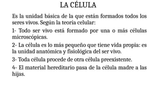 LA CÉLULA
Es la unidad básica de la que están formados todos los
seres vivos. Según la teoría celular:
1- Todo ser vivo está formado por una o más células
microscópicas.
2- La célula es lo más pequeño que tiene vida propia: es
la unidad anatómica y fisiológica del ser vivo.
3- Toda célula procede de otra célula preexistente.
4- El material hereditario pasa de la célula madre a las
hijas.
 