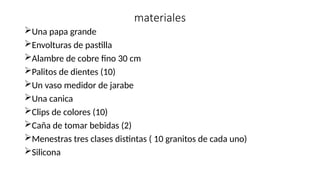 materiales
Una papa grande
Envolturas de pastilla
Alambre de cobre fino 30 cm
Palitos de dientes (10)
Un vaso medidor de jarabe
Una canica
Clips de colores (10)
Caña de tomar bebidas (2)
Menestras tres clases distintas ( 10 granitos de cada uno)
Silicona
 