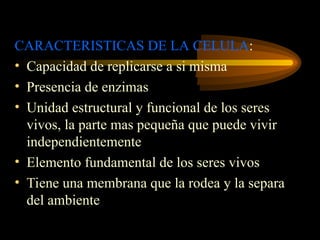 CARACTERISTICAS DE LA CELULA:
• Capacidad de replicarse a si misma
• Presencia de enzimas
• Unidad estructural y funcional de los seres
vivos, la parte mas pequeña que puede vivir
independientemente
• Elemento fundamental de los seres vivos
• Tiene una membrana que la rodea y la separa
del ambiente
 