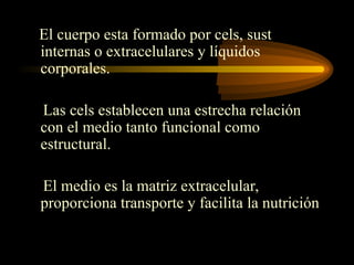 El cuerpo esta formado por cels, sust
internas o extracelulares y líquidos
corporales.
Las cels establecen una estrecha relación
con el medio tanto funcional como
estructural.
El medio es la matriz extracelular,
proporciona transporte y facilita la nutrición
 