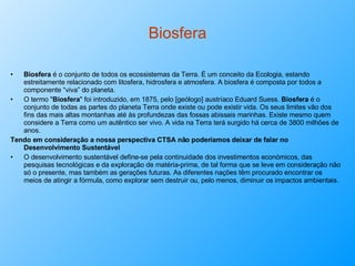 Biosfera Biosfera  é o conjunto de todos os ecossistemas da Terra. É um conceito da Ecologia, estando estreitamente relacionado com litosfera, hidrosfera e atmosfera. A biosfera é composta por todos a componente “viva” do planeta. O termo " Biosfera " foi introduzido, em 1875, pelo [geólogo] austríaco Eduard Suess.  Biosfera  é o conjunto de todas as partes do planeta Terra onde existe ou pode existir vida. Os seus limites vão dos fins das mais altas montanhas até às profundezas das fossas abissais marinhas. Existe mesmo quem considere a Terra como um autêntico ser vivo. A vida na Terra terá surgido há cerca de 3800 milhões de anos. Tendo em consideração a nossa perspectiva CTSA não poderíamos deixar de falar no Desenvolvimento Sustentável O desenvolvimento sustentável define-se pela continuidade dos investimentos económicos, das pesquisas tecnológicas e da exploração de matéria-prima, de tal forma que se leve em consideração não só o presente, mas também as gerações futuras. As diferentes nações têm procurado encontrar os meios de atingir a fórmula, como explorar sem destruir ou, pelo menos, diminuir os impactos ambientais. 