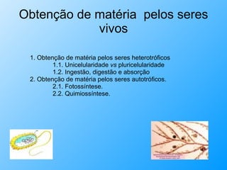 Obtenção de matéria  pelos seres vivos 1. Obtenção de matéria pelos seres heterotróficos 1.1. Unicelularidade  vs  pluricelularidade 1.2. Ingestão, digestão e absorção 2. Obtenção de matéria pelos seres autotróficos. 2.1. Fotossíntese. 2.2. Quimiossíntese. 