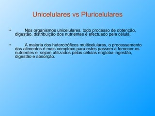 Unicelulares vs Pluricelulares Nos organismos unicelulares, todo processo de obtenção, digestão, distribuição dos nutrientes é efectuado pela célula. A maioria dos heterotróficos multicelulares, o processamento dos alimentos é mais complexo para estes passem a fornecer os nutrientes e  sejam utilizados pelas células engloba ingestão, digestão e absorção.  
