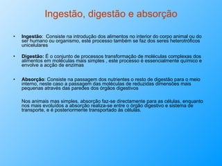 Ingestão, digestão e absorção Ingestão :  Consiste na introdução dos alimentos no interior do corpo animal ou do ser humano ou organismo, este processo também se faz dos seres heterotróficos unicelulares Digestão:  É o conjunto de processos transformação de moléculas complexas dos alimentos em moléculas mais simples , este processo é essencialmente químico e envolve a acção de enzimas Absorção : Consiste na passagem dos nutrientes o resto de digestão para o meio interno, neste caso a passagem das moléculas de reduzidas dimensões mais pequenas através das paredes dos órgãos digestivos Nos animais mas simples, absorção faz-se directamente para as células, enquanto nos mais evoluídos a absorção realiza-se entre o órgão digestivo e sistema de transporte, e é posteriormente transportado às células. 