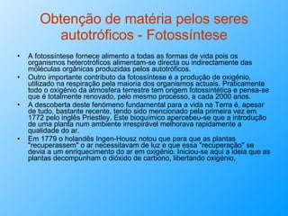 Obtenção de matéria pelos seres autotróficos - Fotossíntese A fotossíntese fornece alimento a todas as formas de vida pois os organismos heterotróficos alimentam-se directa ou indirectamente das moléculas orgânicas produzidas pelos autotróficos. Outro importante contributo da fotossíntese é a produção de oxigénio, utilizado na respiração pela maioria dos organismos actuais. Praticamente todo o oxigénio da atmosfera terrestre tem origem fotossintética e pensa-se que é totalmente renovado, pelo mesmo processo, a cada 2000 anos. A descoberta deste fenómeno fundamental para a vida na Terra é, apesar de tudo, bastante recente, tendo sido mencionado pela primeira vez em 1772 pelo inglês Priestley. Este bioquímico apercebeu-se que a introdução de uma planta num ambiente irrespirável melhorava rapidamente a qualidade do ar. Em 1779 o holandês Ingen-Housz notou que para que as plantas "recuperassem" o ar necessitavam de luz e que essa "recuperação" se devia a um enriquecimento do ar em oxigénio. Iniciou-se aqui a ideia que as plantas decompunham o dióxido de carbono, libertando oxigénio,  