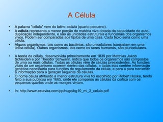 A Célula A palavra "célula" vem do latim:  cellula  (quarto pequeno).  A  célula  representa a menor porção de matéria viva dotada da capacidade de auto-duplicação independente, e são as unidades estruturais e funcionais dos organismos vivos. Podem ser comparadas aos tijolos de uma casa. Cada tijolo seria como uma célula.  Alguns organismos, tais como as bactérias, são unicelulares (consistem em uma única célula). Outros organismos, tais como os seres humanos, são pluricelulares. A teoria da célula, desenvolvida primeiramente em 1839 por Matthias Jakob Schleiden e por Theodor Schwann, indica que todos os organismos são compostos de uma ou mais células. Todas as células vêm de células preexistentes. As funções vitais de um organismo ocorrem dentro das células, e todas elas contêm informação genética necessária para funções de regulamento da célula, e para a para transmitir a informação para a geração seguinte de células. O nome célula atribuído à menor estrutura viva foi escolhido por Robert Hooke, tendo feito a sua publicou em 1665, onde ele comparou as células da cortiça com os pequenos quartos onde os monges viviam. In: http://www.estavira.com/pp/hugo/bg10_mi_2_celula.pdf 