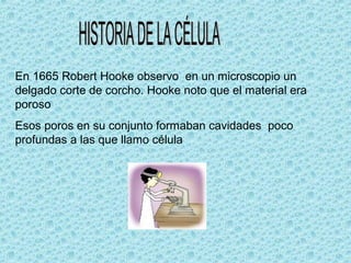En 1665 Robert Hooke observo en un microscopio un
delgado corte de corcho. Hooke noto que el material era
poroso
Esos poros en su conjunto formaban cavidades poco
profundas a las que llamo célula
 