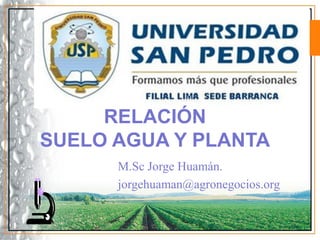 M.Sc Jorge Huamán.
jorgehuaman@agronegocios.org
RELACIÓN
SUELO AGUA Y PLANTA
 