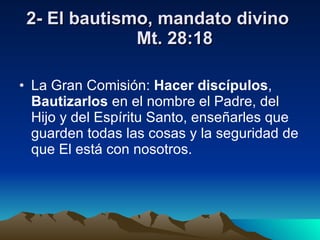 2- El bautismo, mandato divino  Mt. 28:18 La Gran Comisión:  Hacer discípulos ,  Bautizarlos  en el nombre el Padre, del Hijo y del Espíritu Santo, enseñarles que guarden todas las cosas y la seguridad de que El está con nosotros. 