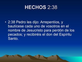 HECHOS  2:38 2:38 Pedro les dijo: Arrepentíos, y bautícese cada uno de vosotros en el nombre de Jesucristo para perdón de los pecados; y recibiréis el don del Espíritu Santo.  
