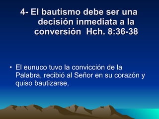 4- El bautismo debe ser una decisión inmediata a la conversión  Hch. 8:36-38 El eunuco tuvo la convicción de la Palabra, recibió al Señor en su corazón y quiso bautizarse. 