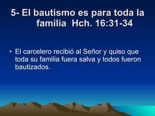 5- El bautismo es para toda la familia  Hch. 16:31-34 El carcelero recibió al Señor y quiso que toda su familia fuera salva y todos fueron bautizados. 