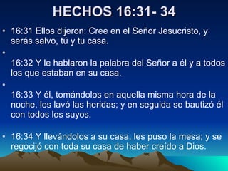HECHOS 16:31- 34 16:31 Ellos dijeron: Cree en el Señor Jesucristo, y serás salvo, tú y tu casa.   16:32 Y le hablaron la palabra del Señor a él y a todos los que estaban en su casa.   16:33 Y él, tomándolos en aquella misma hora de la noche, les lavó las heridas; y en seguida se bautizó él con todos los suyos.  16:34 Y llevándolos a su casa, les puso la mesa; y se regocijó con toda su casa de haber creído a Dios.  