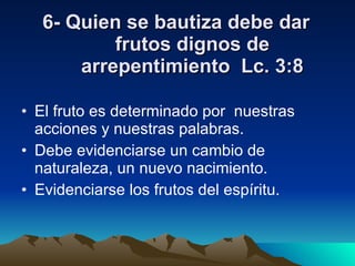6- Quien se bautiza debe dar frutos dignos de arrepentimiento  Lc. 3:8 El fruto es determinado por  nuestras acciones y nuestras palabras. Debe evidenciarse un cambio de naturaleza, un nuevo nacimiento. Evidenciarse los frutos del espíritu. 