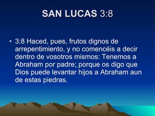 SAN LUCAS  3:8 3:8 Haced, pues, frutos dignos de arrepentimiento, y no comencéis a decir dentro de vosotros mismos: Tenemos a Abraham por padre;   porque os digo que Dios puede levantar hijos a Abraham aun de estas piedras.  