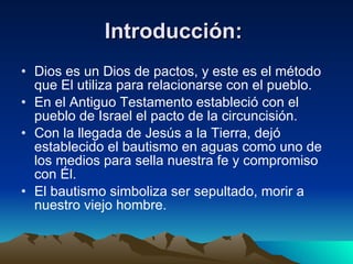 Introducción:   Dios es un Dios de pactos, y este es el método que El utiliza para relacionarse con el pueblo. En el Antiguo Testamento estableció con el pueblo de Israel el pacto de la circuncisión. Con la llegada de Jesús a la Tierra, dejó establecido el bautismo en aguas como uno de los medios para sella nuestra fe y compromiso con Él. El bautismo simboliza ser sepultado, morir a nuestro viejo hombre. 