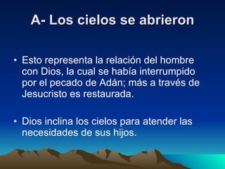 A- Los cielos se abrieron Esto representa la relación del hombre con Dios, la cual se había interrumpido por el pecado de Adán; más a través de Jesucristo es restaurada. Dios inclina los cielos para atender las necesidades de sus hijos. 