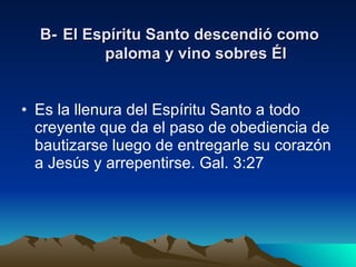 B-   El Espíritu Santo descendió como paloma y vino sobres Él Es la llenura del Espíritu Santo a todo creyente que da el paso de obediencia de bautizarse luego de entregarle su corazón a Jesús y arrepentirse. Gal. 3:27 